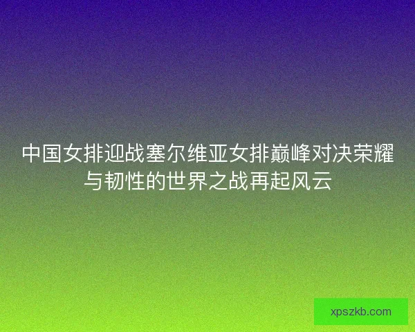 中国女排迎战塞尔维亚女排巅峰对决荣耀与韧性的世界之战再起风云 中国女排迎战塞尔维亚女排巅峰对决荣耀与韧性的世界之战再起风云