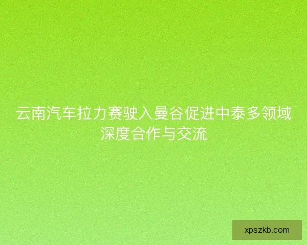 云南汽车拉力赛驶入曼谷促进中泰多领域深度合作与交流 云南汽车拉力赛驶入曼谷促进中泰多领域深度合作与交流