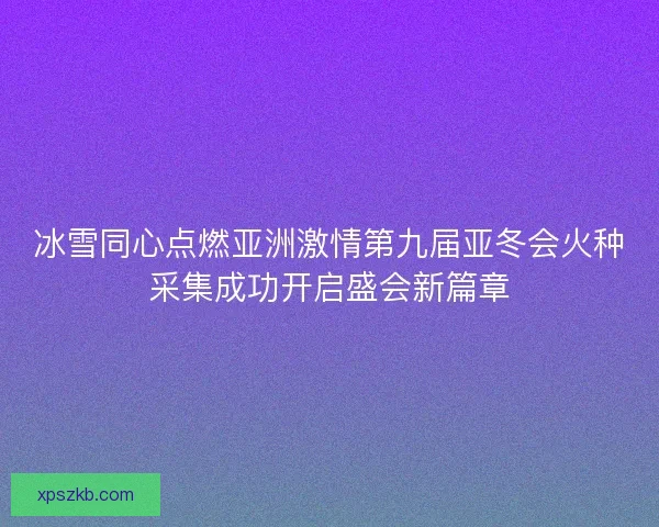 冰雪同心点燃亚洲激情第九届亚冬会火种采集成功开启盛会新篇章 冰雪同心点燃亚洲激情第九届亚冬会火种采集成功开启盛会新篇章