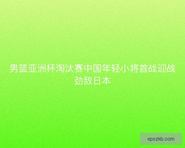 男篮亚洲杯淘汰赛中国年轻小将首战迎战劲敌日本