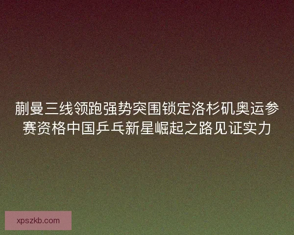 蒯曼三线领跑强势突围锁定洛杉矶奥运参赛资格中国乒乓新星崛起之路见证实力
