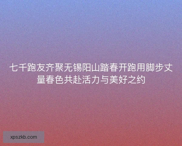七千跑友齐聚无锡阳山踏春开跑用脚步丈量春色共赴活力与美好之约