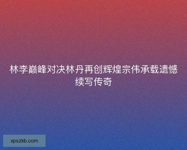 林李巅峰对决林丹再创辉煌宗伟承载遗憾续写传奇