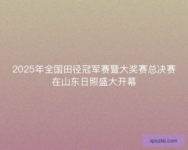 2025年全国田径冠军赛暨大奖赛总决赛在山东日照盛大开幕 2025年全国田径冠军赛暨大奖赛总决赛在山东日照盛大开幕