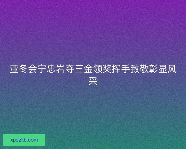 亚冬会宁忠岩夺三金领奖挥手致敬彰显风采 亚冬会宁忠岩夺三金领奖挥手致敬彰显风采