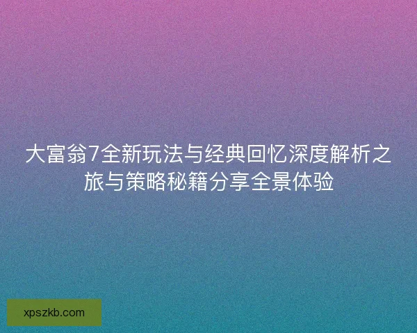 大富翁7全新玩法与经典回忆深度解析之旅与策略秘籍分享全景体验