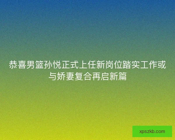 恭喜男篮孙悦正式上任新岗位踏实工作或与娇妻复合再启新篇