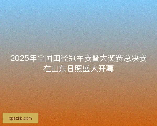 2025年全国田径冠军赛暨大奖赛总决赛在山东日照盛大开幕