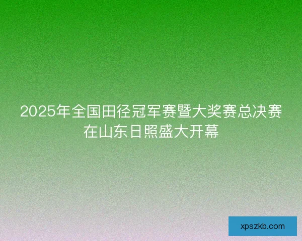 2025年全国田径冠军赛暨大奖赛总决赛在山东日照盛大开幕 2025年全国田径冠军赛暨大奖赛总决赛在山东日照盛大开幕