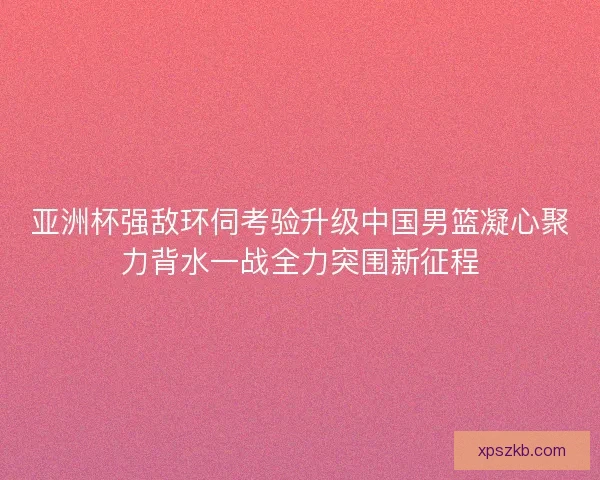 亚洲杯强敌环伺考验升级中国男篮凝心聚力背水一战全力突围新征程 亚洲杯强敌环伺考验升级中国男篮凝心聚力背水一战全力突围新征程