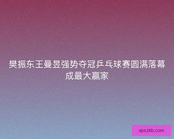 樊振东王曼昱强势夺冠乒乓球赛圆满落幕成最大赢家