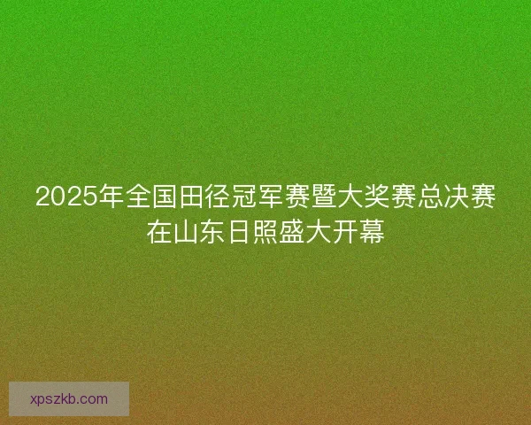 2025年全国田径冠军赛暨大奖赛总决赛在山东日照盛大开幕 2025年全国田径冠军赛暨大奖赛总决赛在山东日照盛大开幕