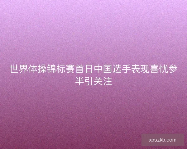 世界体操锦标赛首日中国选手表现喜忧参半引关注 世界体操锦标赛首日中国选手表现喜忧参半引关注