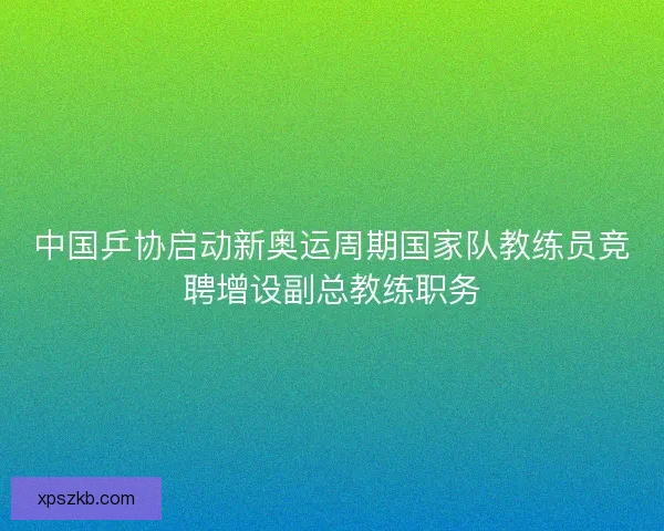 中国乒协启动新奥运周期国家队教练员竞聘增设副总教练职务 中国乒协启动新奥运周期国家队教练员竞聘增设副总教练职务
