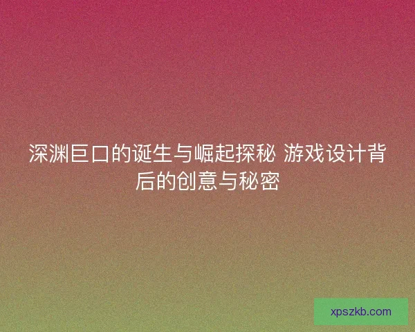 深渊巨口的诞生与崛起探秘 游戏设计背后的创意与秘密 深渊巨口的诞生与崛起探秘 游戏设计背后的创意与秘密