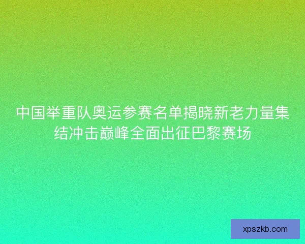 中国举重队奥运参赛名单揭晓新老力量集结冲击巅峰全面出征巴黎赛场 中国举重队奥运参赛名单揭晓新老力量集结冲击巅峰全面出征巴黎赛场