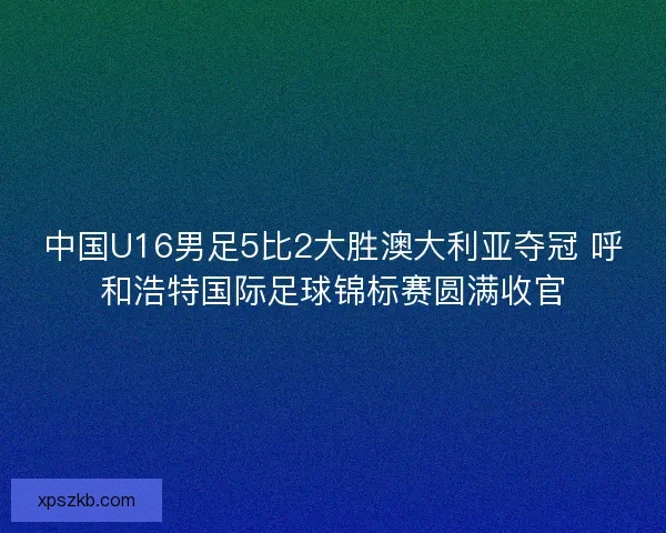 中国U16男足5比2大胜澳大利亚夺冠 呼和浩特国际足球锦标赛圆满收官 中国U16男足5比2大胜澳大利亚夺冠 呼和浩特国际足球锦标赛圆满收官